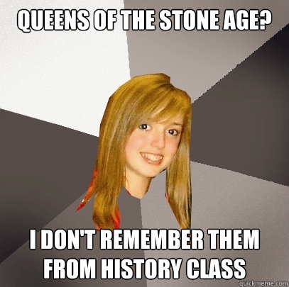 Queens of the Stone Age? I don't remember them from history class  Musically Oblivious 8th Grader