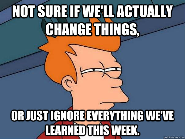 Not sure if we'll actually change things, Or just ignore everything we've learned this week.  Futurama Fry