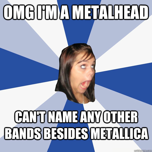 omg i'm a metalhead can't name any other bands besides metallica  Annoying Facebook Girl