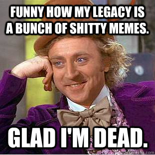 Funny how my legacy is a bunch of shitty memes. Glad I'm dead. - Funny how my legacy is a bunch of shitty memes. Glad I'm dead.  Condescending Wonka