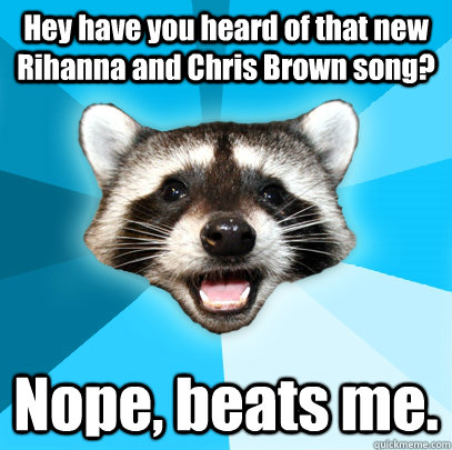 Hey have you heard of that new Rihanna and Chris Brown song? Nope, beats me.  Lame Pun Coon