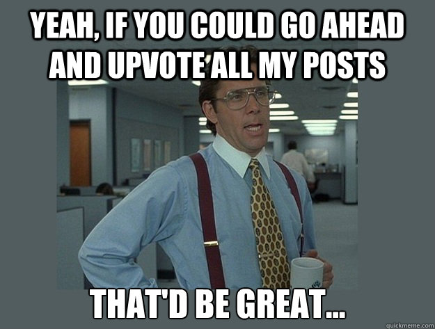 Yeah, if you could go ahead and upvote all my posts That'd be great... - Yeah, if you could go ahead and upvote all my posts That'd be great...  Office Space Lumbergh