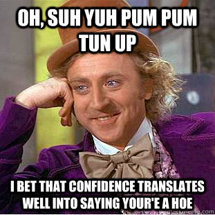 Oh, suh yuh pum pum tun up I bet that confidence translates well into saying your'e a hoe  Condescending Wonka