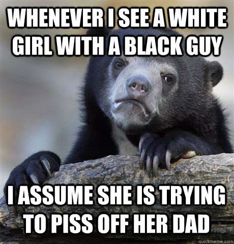 Whenever I see a white girl with a black guy I assume she is trying to piss off her dad  Confession Bear