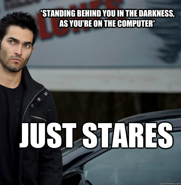 *Standing behind you in the darkness,  as you're on the computer* Just stares  Actual Creeper Tyler Hoechlin