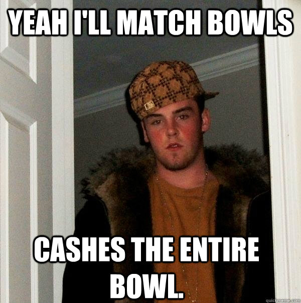 Yeah i'll match bowls cashes the entire bowl.  Scumbag Steve