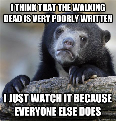 I THINK THAT THE WALKING DEAD IS VERY POORLY WRITTEN I JUST WATCH IT BECAUSE EVERYONE ELSE DOES  Confession Bear