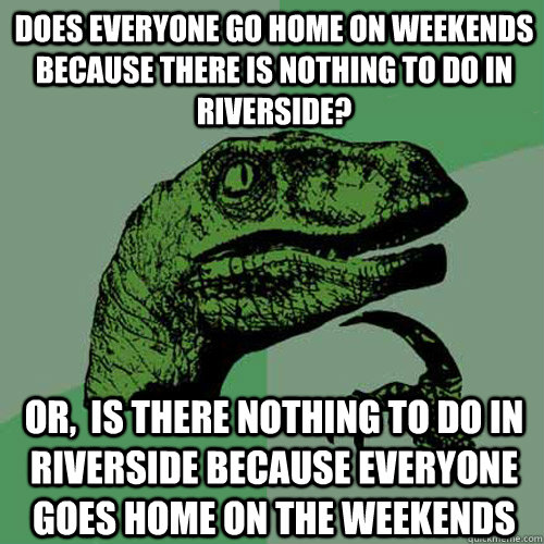 does everyone go home on weekends because there is nothing to do in riverside?  or,  is there nothing to do in riverside because everyone goes home on the weekends  Philosoraptor