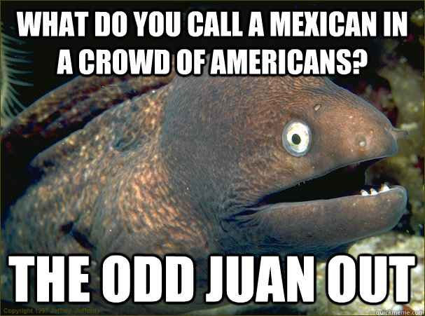 What do you call a mexican in a crowd of americans? The odd Juan out  Bad Joke Eel