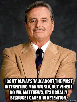 I don't always talk about the most interesting man world, but when i do mr. matthews, it's usually because i gave him detention.  feeny