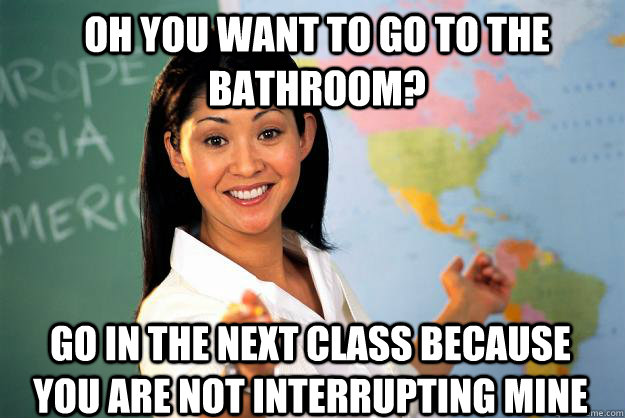 Oh you want to go to the bathroom? go in the next class because you are not interrupting mine  Unhelpful High School Teacher