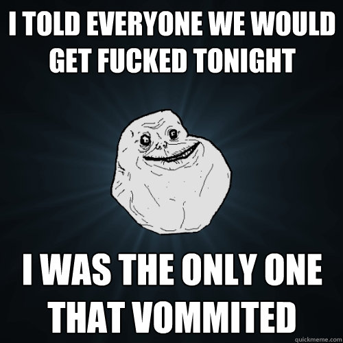 I told everyone we would get fucked tonight I was the only one that vommited  Forever Alone