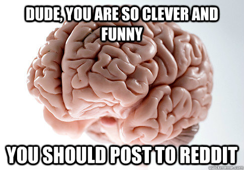 Dude, you are so clever and funny You should post to Reddit  Scumbag Brain