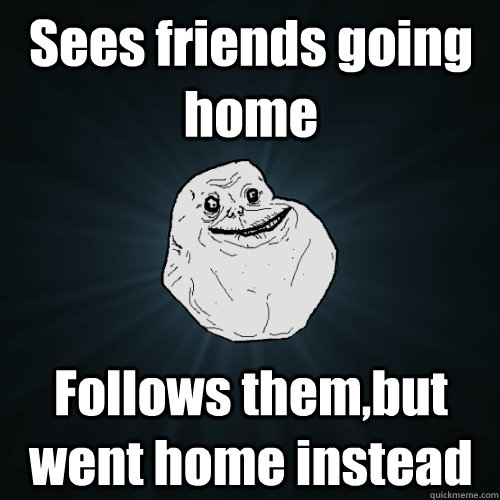 Sees friends going home Follows them,but went home instead  Forever Alone