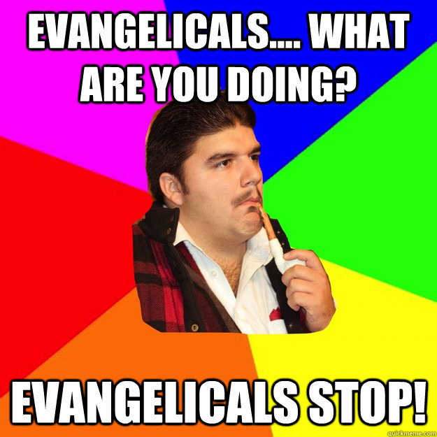 Evangelicals.... what are you doing? Evangelicals Stop! - Evangelicals.... what are you doing? Evangelicals Stop!  What are you doing...Stop