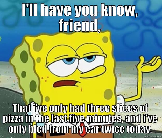 ill have you know - I'LL HAVE YOU KNOW, FRIEND, THAT I'VE ONLY HAD THREE SLICES OF PIZZA IN THE LAST FIVE MINUTES, AND I'VE ONLY BLED FROM MY EAR TWICE TODAY. Tough Spongebob