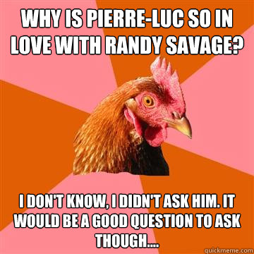 why is Pierre-Luc so in love with Randy Savage? I don't know, I didn't ask him. It would be a good question to ask though.... - why is Pierre-Luc so in love with Randy Savage? I don't know, I didn't ask him. It would be a good question to ask though....  Anti-Joke Chicken