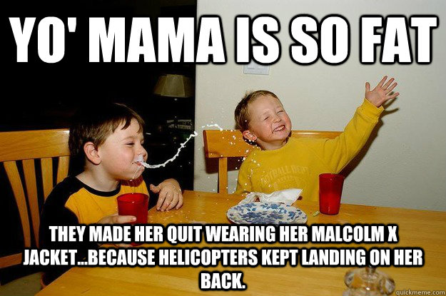 yo' mama is so fat  They made her quit wearing her Malcolm X jacket...because helicopters kept landing on her back.  yo mama is so fat