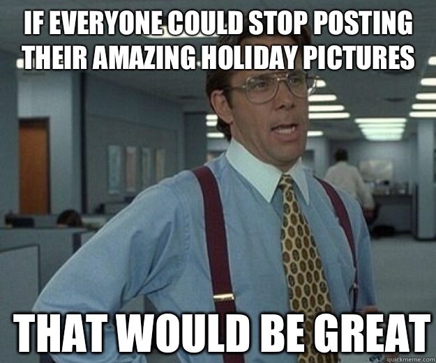 If everyone could stop posting their amazing holiday pictures THAT WOULD BE GREAT  that would be great