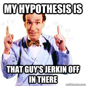 my hypothesis is  that guy's jerkin off in there  Bill Nye