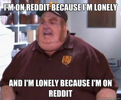 I'm on Reddit because I'm lonely And I'm lonely because I'm on Reddit  Fat Bastard