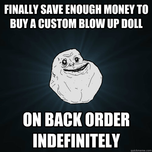 finally save enough money to buy a custom blow up doll on back order indefinitely  Forever Alone