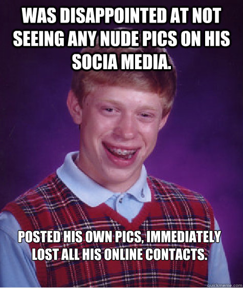 Was disappointed at not seeing any nude pics on his socia media. Posted his own pics, immediately lost all his online contacts.  Bad Luck Brian