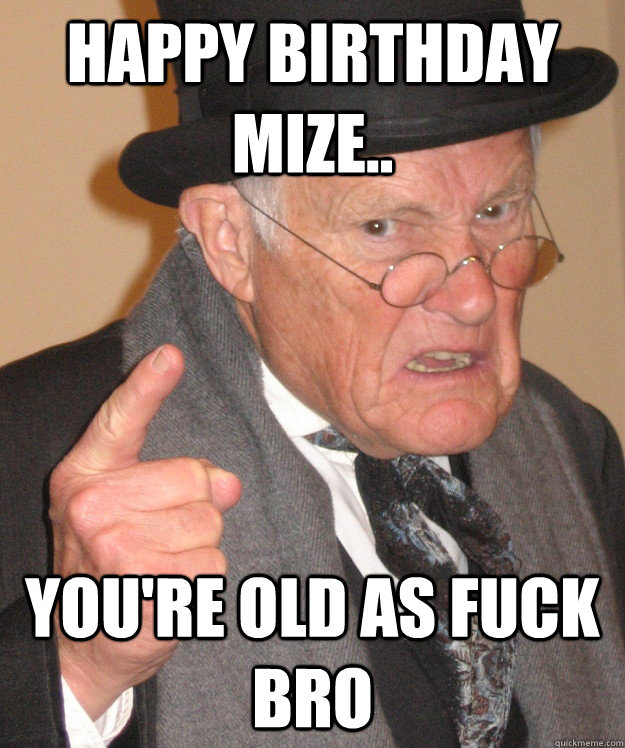 Happy Birthday Mize.. You're old as fuck bro  Angry Old Man