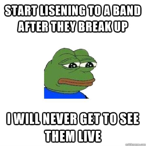 Start lisening to a band after they break up I will never get to see them live  Sad Frog