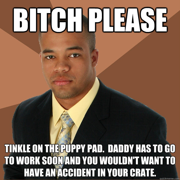 Bitch please  tinkle on the puppy pad.  Daddy has to go to work soon and you wouldn't want to have an accident in your crate.  Successful Black Man