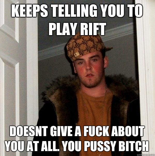 Keeps telling you to play rift Doesnt give a fuck about you at all. You pussy bitch  Scumbag Steve