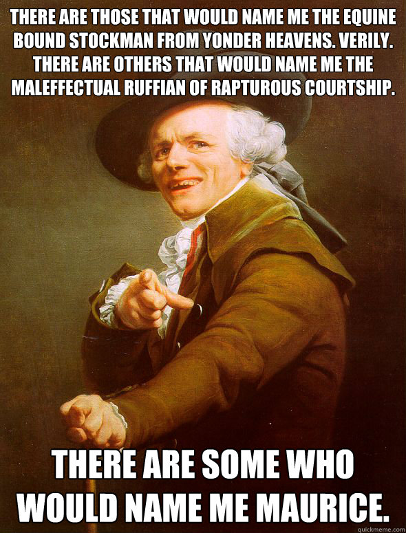 There are those that would name me the equine bound stockman from yonder heavens. Verily. There are others that would name me the maleffectual ruffian of rapturous courtship.  There are some who would name me Maurice.  Joseph Ducreux