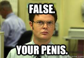 False. Your penis.  Dwight False