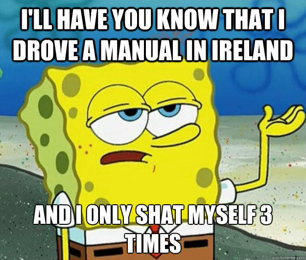 I'll have you know that I drove a manual in Ireland And I only shat myself 3 times  Tough Spongebob