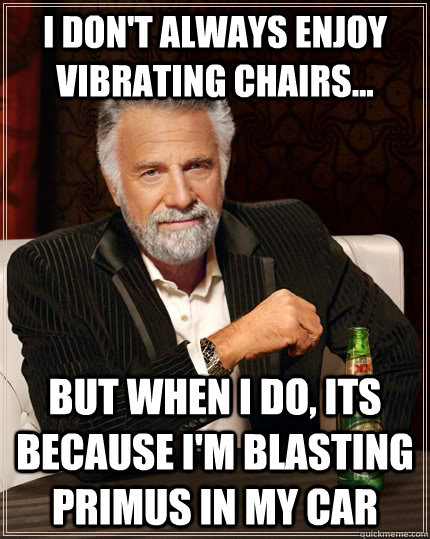 I don't always enjoy vibrating chairs... but when I do, its because I'm blasting Primus in my car  The Most Interesting Man In The World