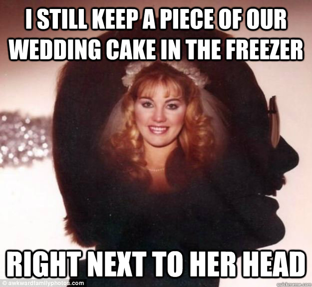 I still keep a piece of our wedding cake in the freezer Right next to her head  Psycho Husband