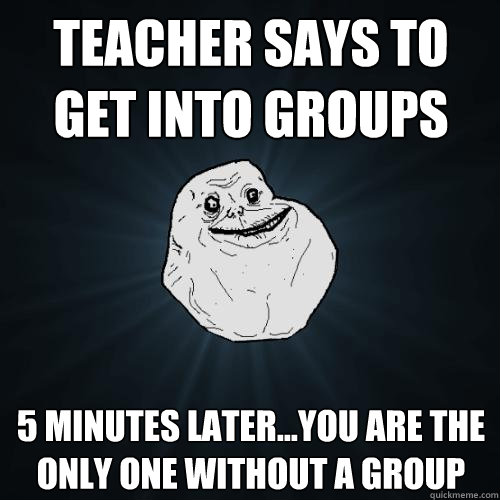 Teacher says to get into groups 5 minutes later...you are the only one without a group  Forever Alone