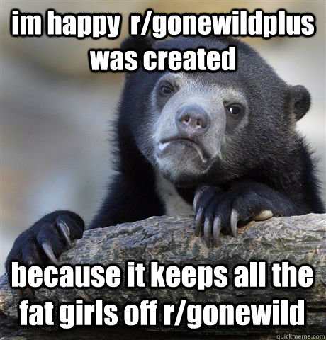 im happy  r/gonewildplus was created because it keeps all the fat girls off r/gonewild  Confession Bear