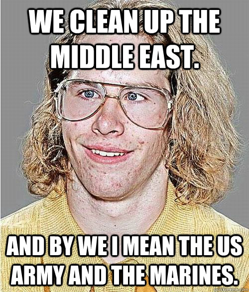 WE clean up the middle east. And by WE I mean the US ARMY and the MARINES.  NeoGAF Asshole