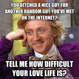 You ditched a nice guy for another random guy you've met on the internet? Tell me how difficult your love life is?  Condescending Wonka