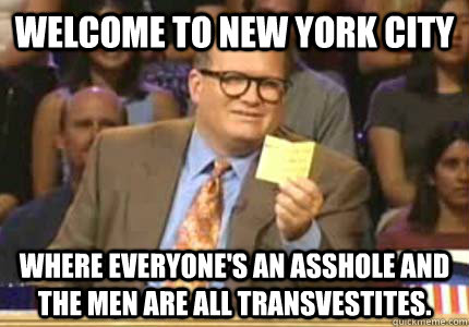 Welcome to New York City Where everyone's an asshole and the men are all transvestites.  Whose Line