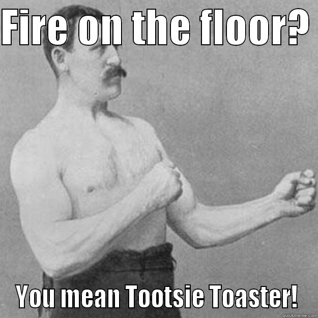 Random Fire on floor - FIRE ON THE FLOOR?  YOU MEAN TOOTSIE TOASTER! overly manly man