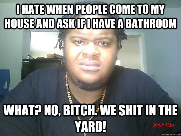 I hate when people come to my house and ask if i have a bathroom What? No, bitch. we shit in the yard!  - I hate when people come to my house and ask if i have a bathroom What? No, bitch. we shit in the yard!   Dumb Questions