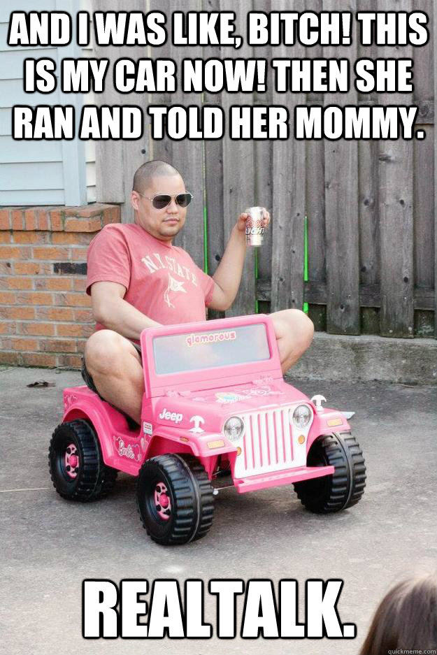 and i was like, bitch! this is my car now! then she ran and told her mommy. realtalk.  drunk dad