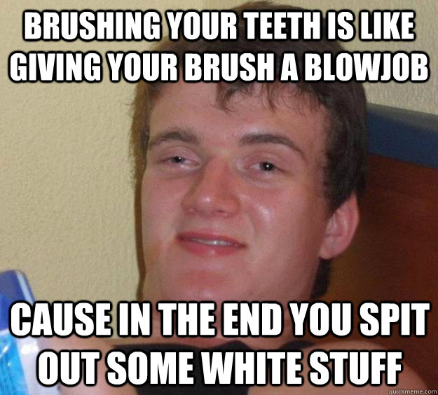 brushing your teeth is like giving your brush a blowjob  cause in the end you spit out some white stuff - brushing your teeth is like giving your brush a blowjob  cause in the end you spit out some white stuff  10 Guy