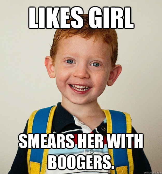 Likes girl Smears her with boogers.  Pre-School Freshman