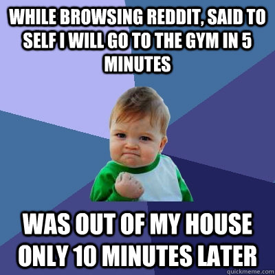 While browsing reddit, said to self I will go to the gym in 5 minutes Was out of my house only 10 minutes later - While browsing reddit, said to self I will go to the gym in 5 minutes Was out of my house only 10 minutes later  Success Kid