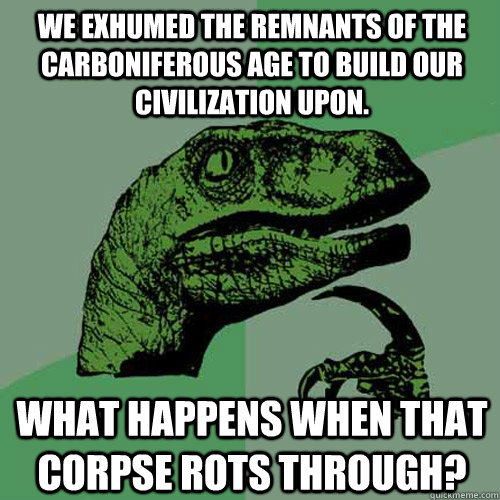 We exhumed the remnants of the carboniferous age to build our civilization upon. What happens when that corpse rots through?  Philosoraptor