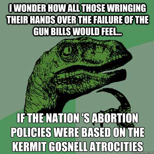 I wonder how all those wringing their hands over the failure of the gun bills would feel... If the nation 's abortion policies were based on the Kermit Gosnell atrocities
 - I wonder how all those wringing their hands over the failure of the gun bills would feel... If the nation 's abortion policies were based on the Kermit Gosnell atrocities
  Philosoraptor