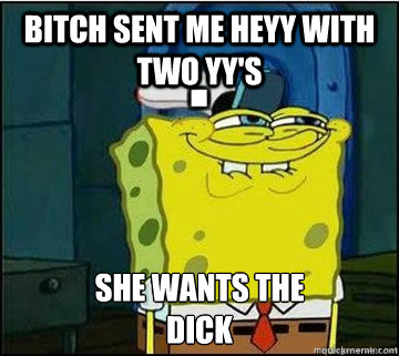 BITCH SENT ME HEYY WITH TWO YY's SHE WANTS the
DICK  Spongebob